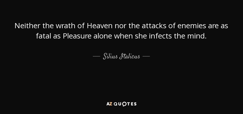 Neither the wrath of Heaven nor the attacks of enemies are as fatal as Pleasure alone when she infects the mind. - Silius Italicus
