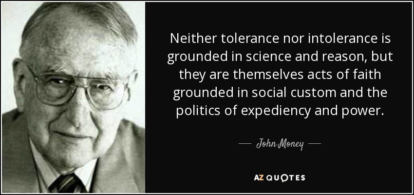 Neither tolerance nor intolerance is grounded in science and reason, but they are themselves acts of faith grounded in social custom and the politics of expediency and power. - John Money