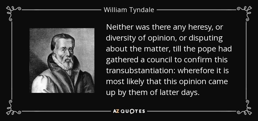 Neither was there any heresy, or diversity of opinion, or disputing about the matter, till the pope had gathered a council to confirm this transubstantiation: wherefore it is most likely that this opinion came up by them of latter days. - William Tyndale