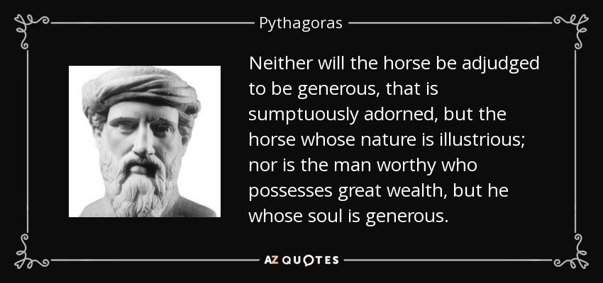Neither will the horse be adjudged to be generous, that is sumptuously adorned, but the horse whose nature is illustrious; nor is the man worthy who possesses great wealth, but he whose soul is generous. - Pythagoras