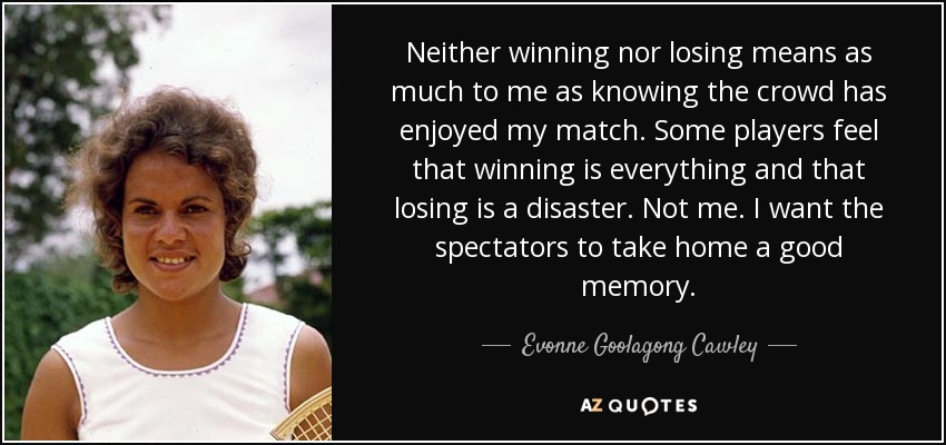 Neither winning nor losing means as much to me as knowing the crowd has enjoyed my match. Some players feel that winning is everything and that losing is a disaster. Not me. I want the spectators to take home a good memory. - Evonne Goolagong Cawley