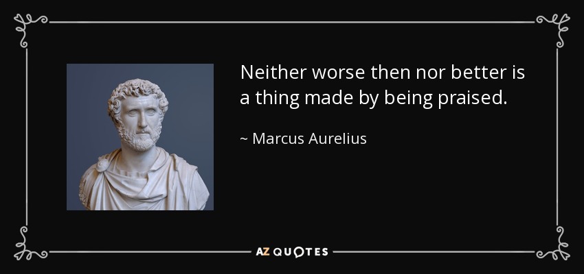 Neither worse then nor better is a thing made by being praised. - Marcus Aurelius