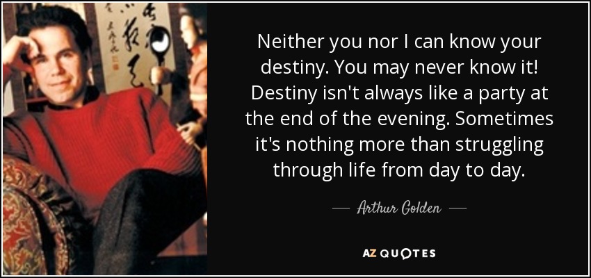 Neither you nor I can know your destiny. You may never know it! Destiny isn't always like a party at the end of the evening. Sometimes it's nothing more than struggling through life from day to day. - Arthur Golden