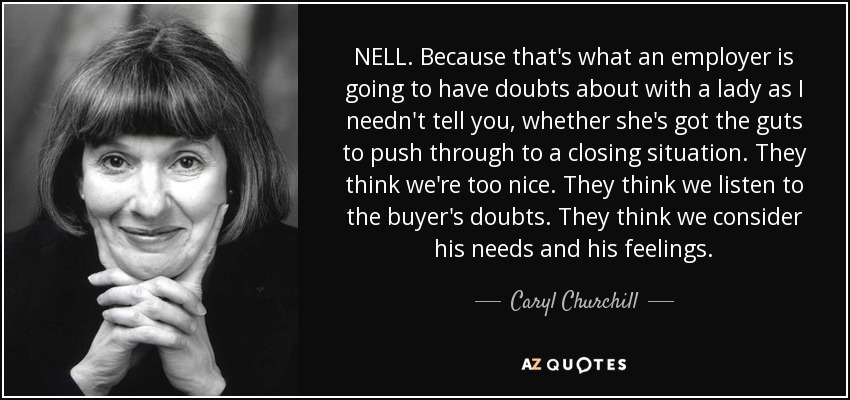 NELL. Because that's what an employer is going to have doubts about with a lady as I needn't tell you, whether she's got the guts to push through to a closing situation. They think we're too nice. They think we listen to the buyer's doubts. They think we consider his needs and his feelings. - Caryl Churchill