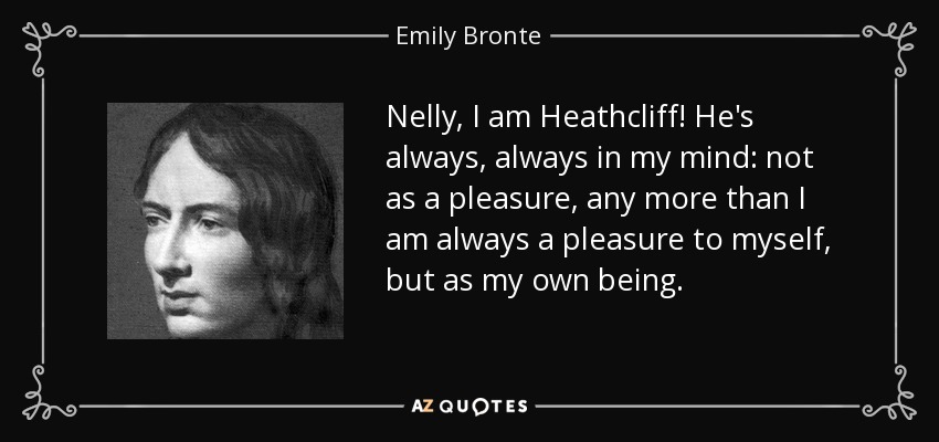 Nelly, I am Heathcliff! He's always, always in my mind: not as a pleasure, any more than I am always a pleasure to myself, but as my own being. - Emily Bronte