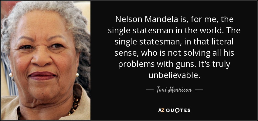 Nelson Mandela is, for me, the single statesman in the world. The single statesman, in that literal sense, who is not solving all his problems with guns. It's truly unbelievable. - Toni Morrison