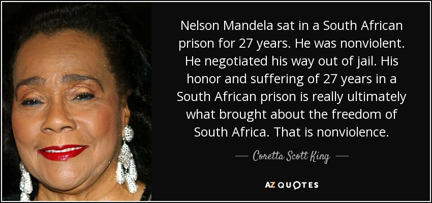 Nelson Mandela sat in a South African prison for 27 years. He was nonviolent. He negotiated his way out of jail. His honor and suffering of 27 years in a South African prison is really ultimately what brought about the freedom of South Africa. That is nonviolence. - Coretta Scott King