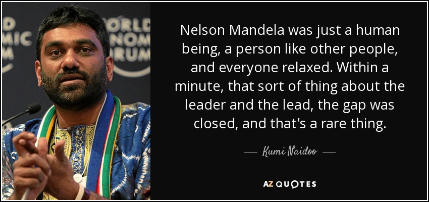 Nelson Mandela was just a human being, a person like other people, and everyone relaxed. Within a minute, that sort of thing about the leader and the lead, the gap was closed, and that's a rare thing. - Kumi Naidoo