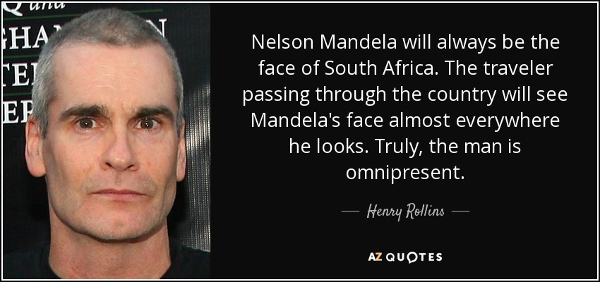 Nelson Mandela will always be the face of South Africa. The traveler passing through the country will see Mandela's face almost everywhere he looks. Truly, the man is omnipresent. - Henry Rollins