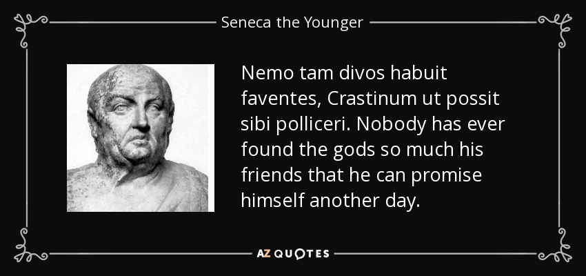 Nemo tam divos habuit faventes, Crastinum ut possit sibi polliceri. Nobody has ever found the gods so much his friends that he can promise himself another day. - Seneca the Younger