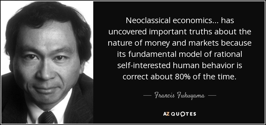Neoclassical economics ... has uncovered important truths about the nature of money and markets because its fundamental model of rational self-interested human behavior is correct about 80% of the time. - Francis Fukuyama