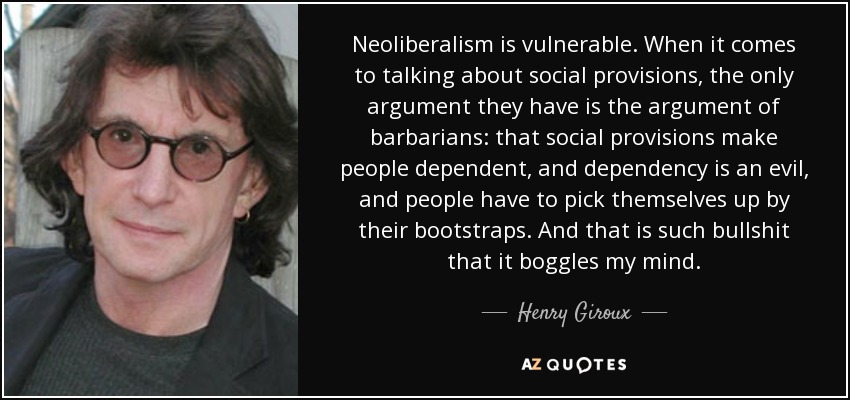 Neoliberalism is vulnerable. When it comes to talking about social provisions, the only argument they have is the argument of barbarians: that social provisions make people dependent, and dependency is an evil, and people have to pick themselves up by their bootstraps. And that is such bullshit that it boggles my mind. - Henry Giroux