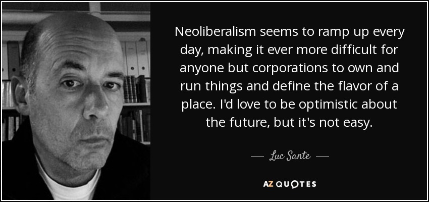 Neoliberalism seems to ramp up every day, making it ever more difficult for anyone but corporations to own and run things and define the flavor of a place. I'd love to be optimistic about the future, but it's not easy. - Luc Sante