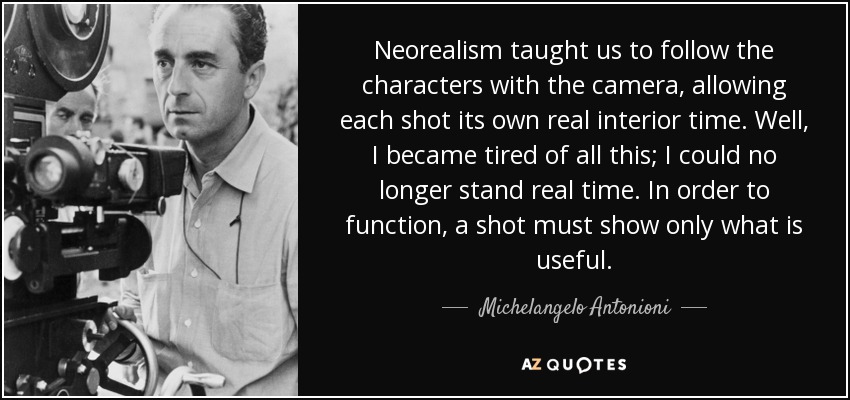 Neorealism taught us to follow the characters with the camera, allowing each shot its own real interior time. Well, I became tired of all this; I could no longer stand real time. In order to function, a shot must show only what is useful. - Michelangelo Antonioni