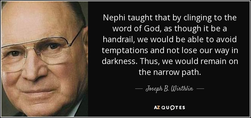 Nephi taught that by clinging to the word of God, as though it be a handrail, we would be able to avoid temptations and not lose our way in darkness. Thus, we would remain on the narrow path. - Joseph B. Wirthlin