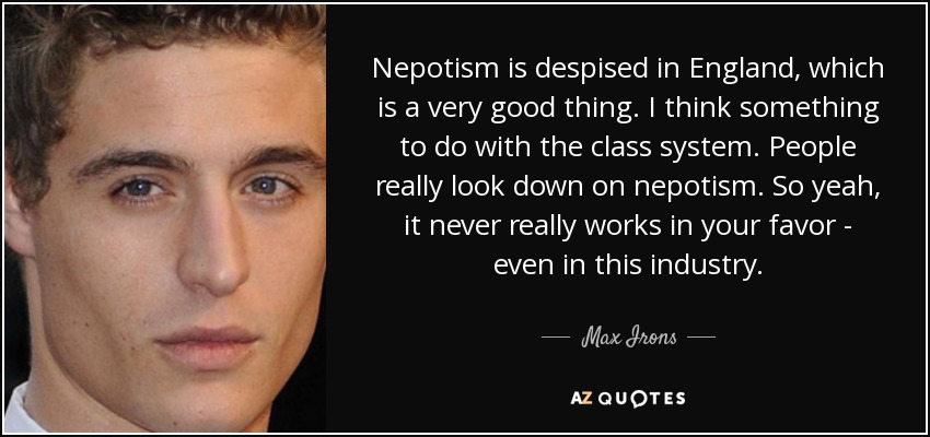 Nepotism is despised in England, which is a very good thing. I think something to do with the class system. People really look down on nepotism. So yeah, it never really works in your favor - even in this industry. - Max Irons
