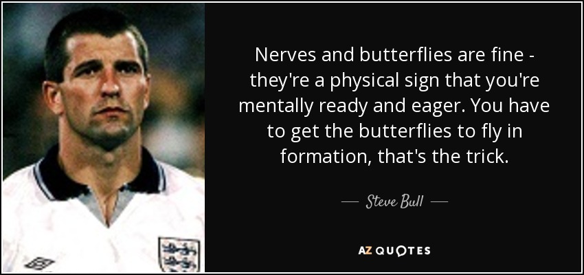 Nerves and butterflies are fine - they're a physical sign that you're mentally ready and eager. You have to get the butterflies to fly in formation, that's the trick. - Steve Bull