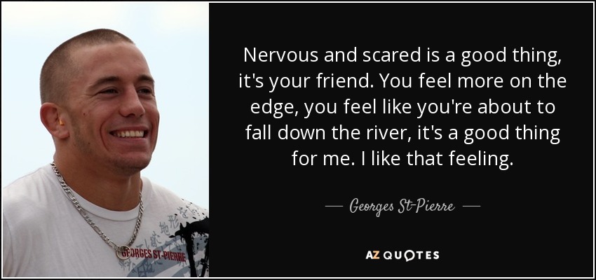 Nervous and scared is a good thing, it's your friend. You feel more on the edge, you feel like you're about to fall down the river, it's a good thing for me. I like that feeling. - Georges St-Pierre