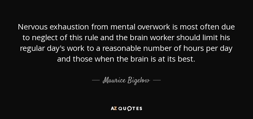 Nervous exhaustion from mental overwork is most often due to neglect of this rule and the brain worker should limit his regular day's work to a reasonable number of hours per day and those when the brain is at its best. - Maurice Bigelow