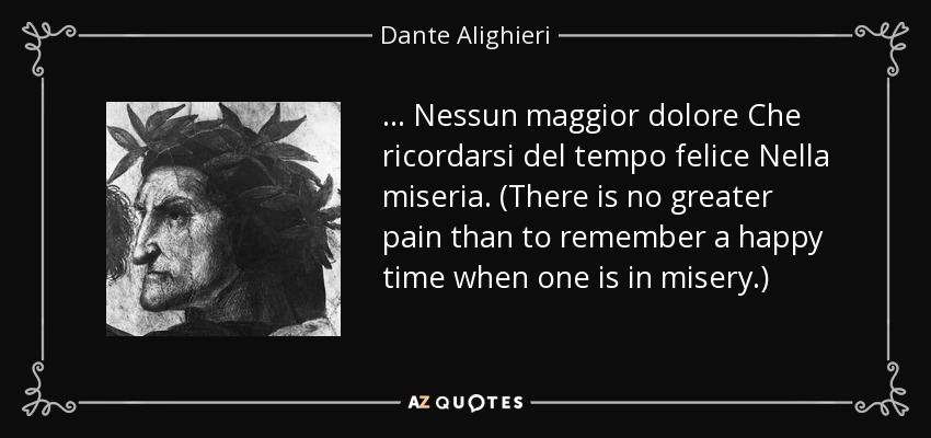 ... Nessun maggior dolore Che ricordarsi del tempo felice Nella miseria. (There is no greater pain than to remember a happy time when one is in misery.) - Dante Alighieri