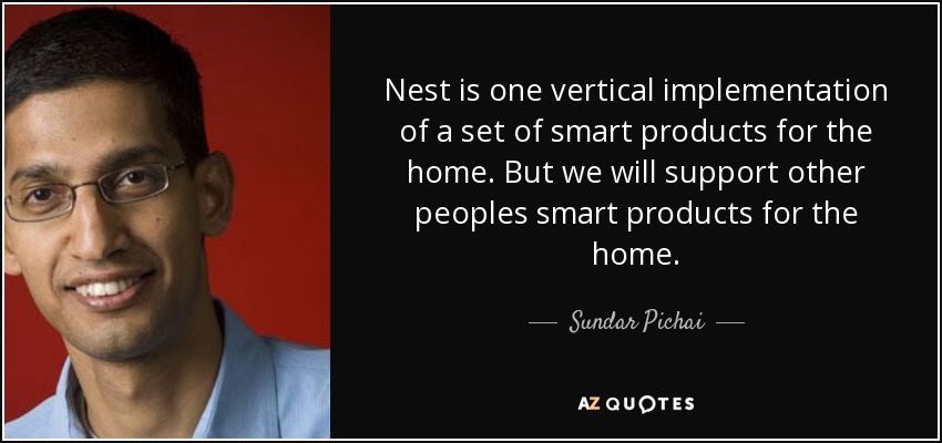 Nest is one vertical implementation of a set of smart products for the home. But we will support other peoples smart products for the home. - Sundar Pichai