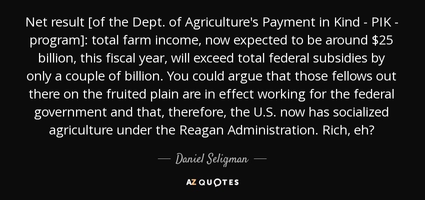 Net result [of the Dept. of Agriculture's Payment in Kind - PIK - program]: total farm income, now expected to be around $25 billion, this fiscal year, will exceed total federal subsidies by only a couple of billion. You could argue that those fellows out there on the fruited plain are in effect working for the federal government and that, therefore, the U.S. now has socialized agriculture under the Reagan Administration. Rich, eh? - Daniel Seligman