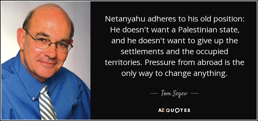 Netanyahu adheres to his old position: He doesn't want a Palestinian state, and he doesn't want to give up the settlements and the occupied territories. Pressure from abroad is the only way to change anything. - Tom Segev
