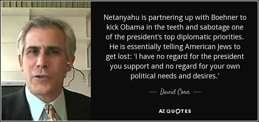 Netanyahu is partnering up with Boehner to kick Obama in the teeth and sabotage one of the president's top diplomatic priorities. He is essentially telling American Jews to get lost: 'I have no regard for the president you support and no regard for your own political needs and desires.' - David Corn