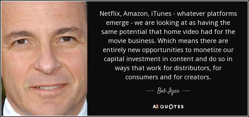 Netflix, Amazon, iTunes - whatever platforms emerge - we are looking at as having the same potential that home video had for the movie business. Which means there are entirely new opportunities to monetize our capital investment in content and do so in ways that work for distributors, for consumers and for creators. - Bob Iger