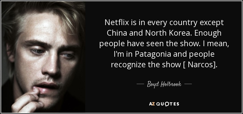 Netflix is in every country except China and North Korea. Enough people have seen the show. I mean, I'm in Patagonia and people recognize the show [ Narcos]. - Boyd Holbrook