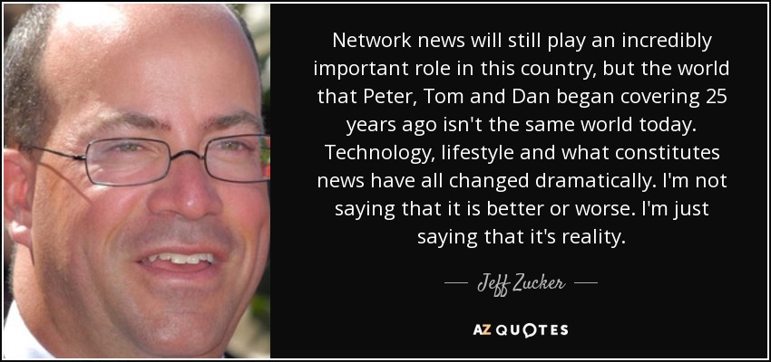 Network news will still play an incredibly important role in this country, but the world that Peter, Tom and Dan began covering 25 years ago isn't the same world today. Technology, lifestyle and what constitutes news have all changed dramatically. I'm not saying that it is better or worse. I'm just saying that it's reality. - Jeff Zucker