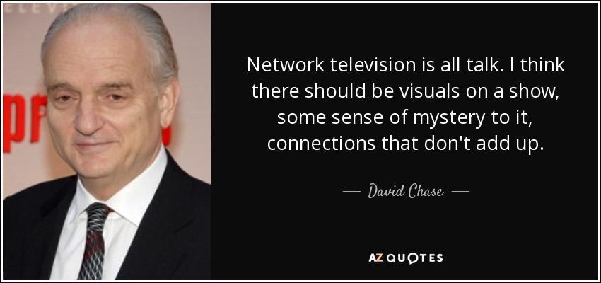 Network television is all talk. I think there should be visuals on a show, some sense of mystery to it, connections that don't add up. - David Chase