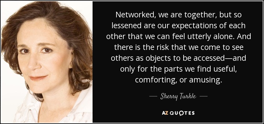 Networked, we are together, but so lessened are our expectations of each other that we can feel utterly alone. And there is the risk that we come to see others as objects to be accessed—and only for the parts we find useful, comforting, or amusing. - Sherry Turkle