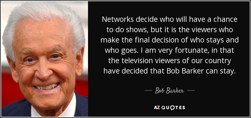 Networks decide who will have a chance to do shows, but it is the viewers who make the final decision of who stays and who goes. I am very fortunate, in that the television viewers of our country have decided that Bob Barker can stay. - Bob Barker