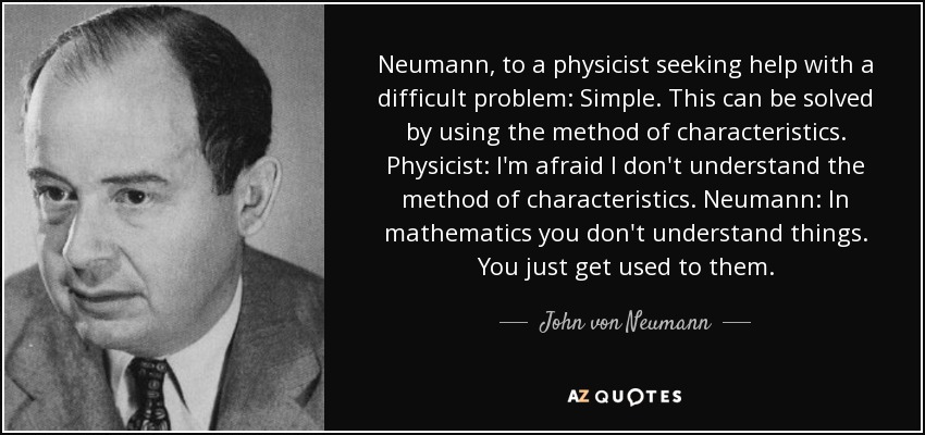Neumann, to a physicist seeking help with a difficult problem: Simple. This can be solved by using the method of characteristics. Physicist: I'm afraid I don't understand the method of characteristics. Neumann: In mathematics you don't understand things. You just get used to them. - John von Neumann
