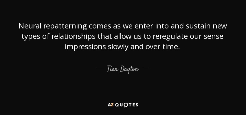 Neural repatterning comes as we enter into and sustain new types of relationships that allow us to reregulate our sense impressions slowly and over time. - Tian Dayton