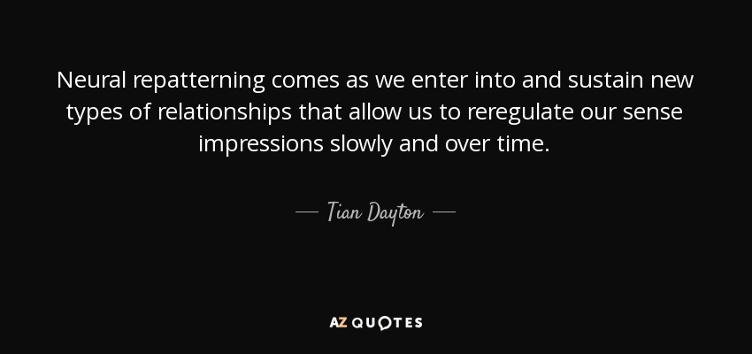 Neural repatterning comes as we enter into and sustain new types of relationships that allow us to reregulate our sense impressions slowly and over time. - Tian Dayton