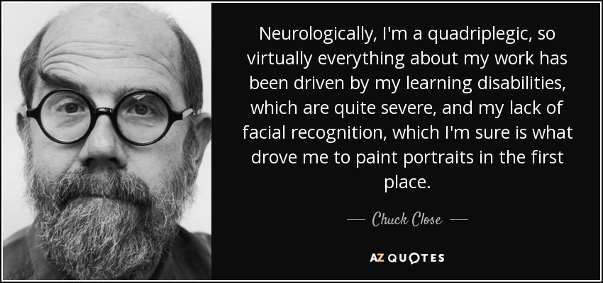 Neurologically, I'm a quadriplegic, so virtually everything about my work has been driven by my learning disabilities, which are quite severe, and my lack of facial recognition, which I'm sure is what drove me to paint portraits in the first place. - Chuck Close