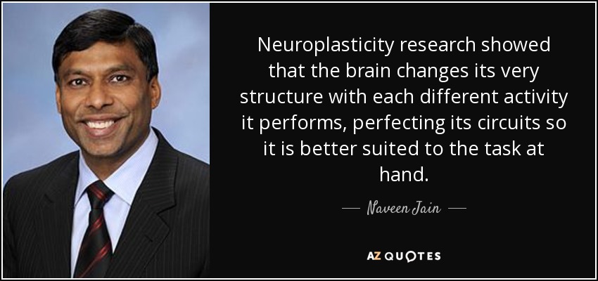 Neuroplasticity research showed that the brain changes its very structure with each different activity it performs, perfecting its circuits so it is better suited to the task at hand. - Naveen Jain