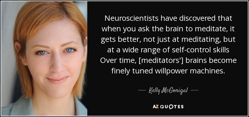 Neuroscientists have discovered that when you ask the brain to meditate, it gets better, not just at meditating, but at a wide range of self-control skills Over time, [meditators'] brains become finely tuned willpower machines. - Kelly McGonigal