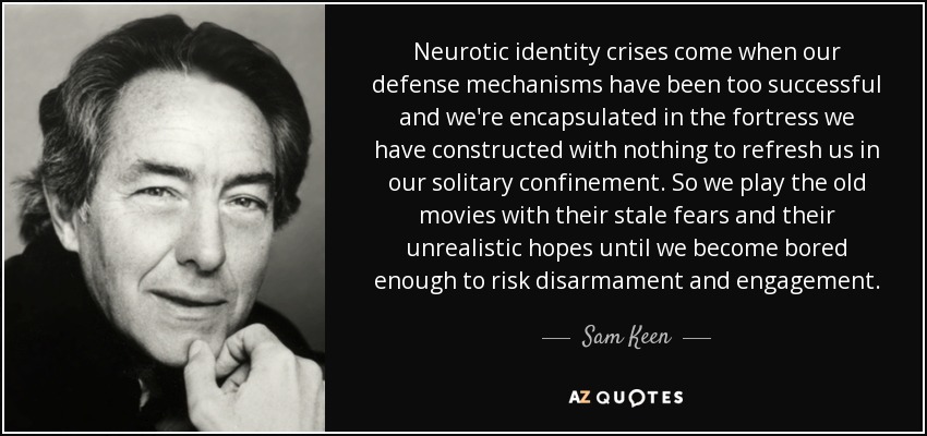 Neurotic identity crises come when our defense mechanisms have been too successful and we're encapsulated in the fortress we have constructed with nothing to refresh us in our solitary confinement. So we play the old movies with their stale fears and their unrealistic hopes until we become bored enough to risk disarmament and engagement. - Sam Keen