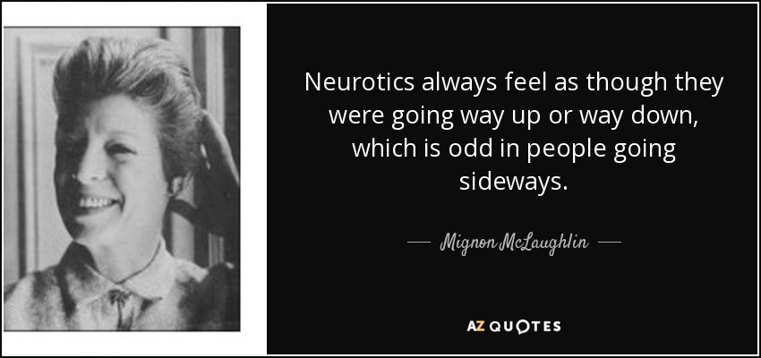 Neurotics always feel as though they were going way up or way down, which is odd in people going sideways. - Mignon McLaughlin