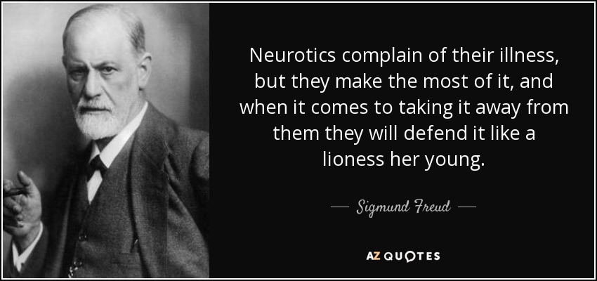 Neurotics complain of their illness, but they make the most of it, and when it comes to taking it away from them they will defend it like a lioness her young. - Sigmund Freud