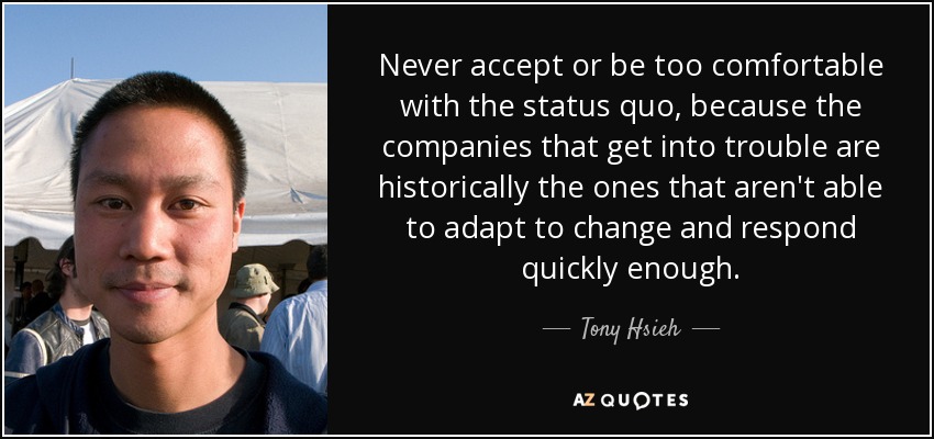 Never accept or be too comfortable with the status quo, because the companies that get into trouble are historically the ones that aren't able to adapt to change and respond quickly enough. - Tony Hsieh