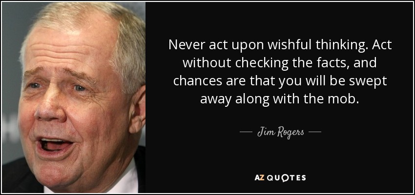 Never act upon wishful thinking. Act without checking the facts, and chances are that you will be swept away along with the mob. - Jim Rogers