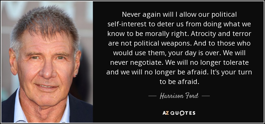 Never again will I allow our political self-interest to deter us from doing what we know to be morally right. Atrocity and terror are not political weapons. And to those who would use them, your day is over. We will never negotiate. We will no longer tolerate and we will no longer be afraid. It's your turn to be afraid. - Harrison Ford