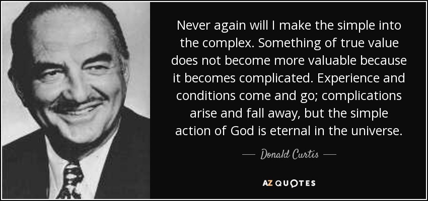 Never again will I make the simple into the complex. Something of true value does not become more valuable because it becomes complicated. Experience and conditions come and go; complications arise and fall away, but the simple action of God is eternal in the universe. - Donald Curtis