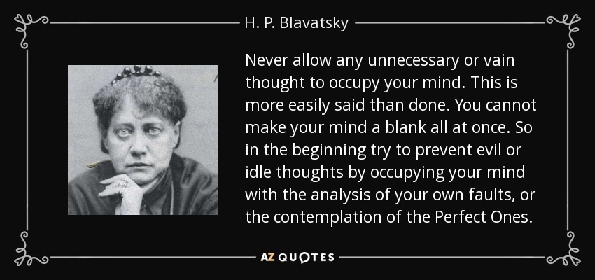 Never allow any unnecessary or vain thought to occupy your mind. This is more easily said than done. You cannot make your mind a blank all at once. So in the beginning try to prevent evil or idle thoughts by occupying your mind with the analysis of your own faults, or the contemplation of the Perfect Ones. - H. P. Blavatsky