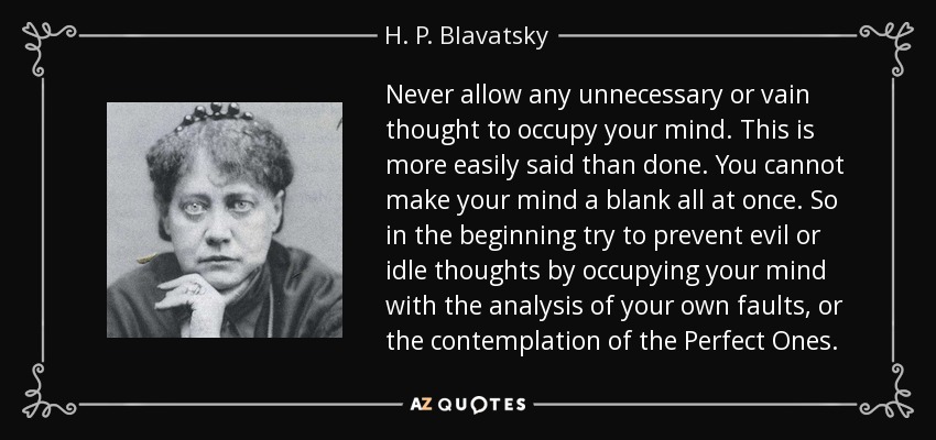 Never allow any unnecessary or vain thought to occupy your mind. This is more easily said than done. You cannot make your mind a blank all at once. So in the beginning try to prevent evil or idle thoughts by occupying your mind with the analysis of your own faults, or the contemplation of the Perfect Ones. - H. P. Blavatsky