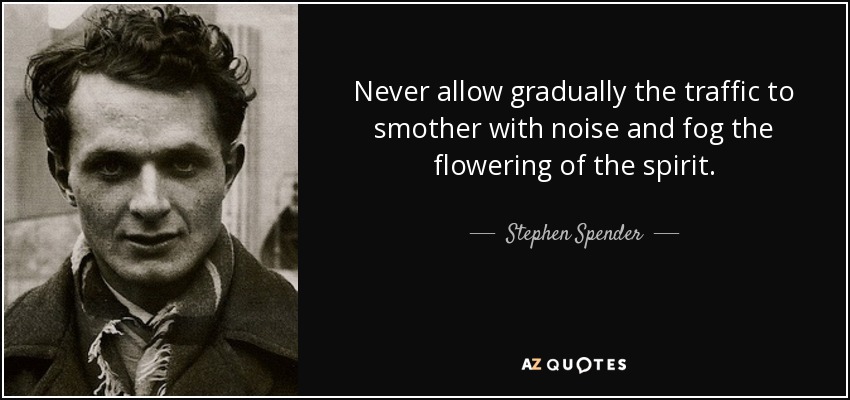 Never allow gradually the traffic to smother with noise and fog the flowering of the spirit. - Stephen Spender